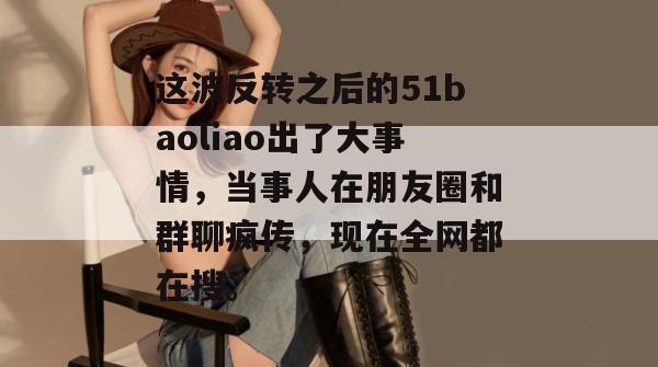 这波反转之后的51baoliao出了大事情，当事人在朋友圈和群聊疯传，现在全网都在搜。