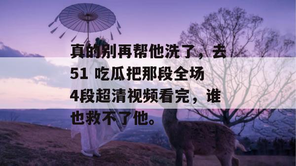 真的别再帮他洗了，去51 吃瓜把那段全场4段超清视频看完，谁也救不了他。