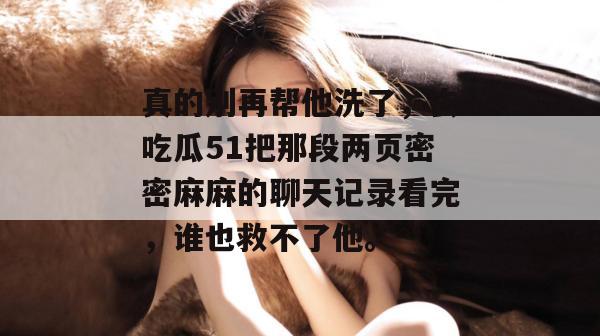 真的别再帮他洗了，去吃瓜51把那段两页密密麻麻的聊天记录看完，谁也救不了他。