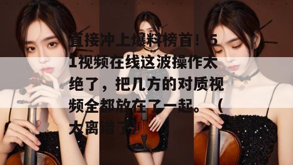 直接冲上爆料榜首！51视频在线这波操作太绝了，把几方的对质视频全都放在了一起。（太离谱了）
