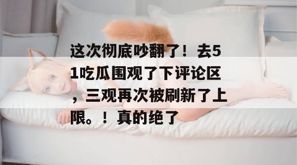 这次彻底吵翻了！去51吃瓜围观了下评论区，三观再次被刷新了上限。！真的绝了