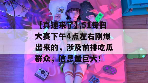 【真锤来了】51每日大赛下午4点左右刚爆出来的，涉及前排吃瓜群众，信息量巨大！