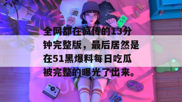 全网都在疯传的13分钟完整版，最后居然是在51黑爆料每日吃瓜被完整的曝光了出来。
