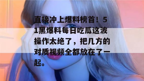直接冲上爆料榜首！51黑爆料每日吃瓜这波操作太绝了，把几方的对质视频全都放在了一起。