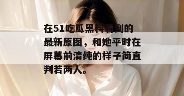 在51吃瓜黑料看到的最新原图，和她平时在屏幕前清纯的样子简直判若两人。