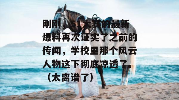 刚刚，51大赛的最新爆料再次证实了之前的传闻，学校里那个风云人物这下彻底凉透了。（太离谱了）