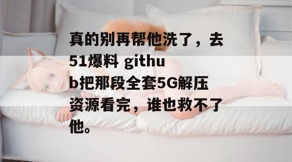 真的别再帮他洗了,去51爆料 github把那段全套5G解压资源看完,谁也救不了他。 真的别再帮他洗了,去51爆料 github把那段全套5G解压资源看完,谁也救不了他。