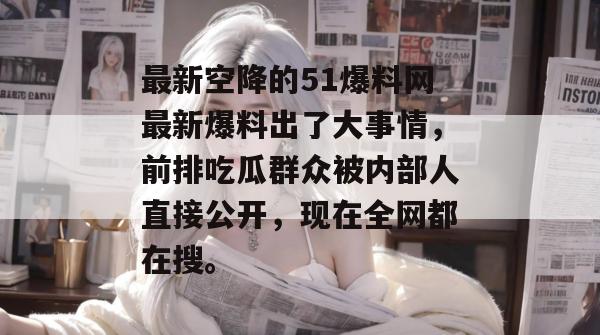 最新空降的51爆料网最新爆料出了大事情,前排吃瓜群众被内部人直接公开,现在全网都在搜。 最新空降的51爆料网最新爆料出了大事情,前排吃瓜群众被内部人直接公开,现在全网都在搜。