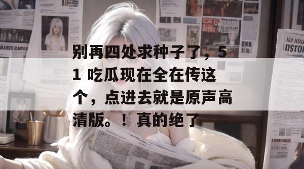 别再四处求种子了，51 吃瓜现在全在传这个，点进去就是原声高清版。！真的绝了