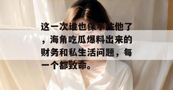 这一次谁也保不住他了，海角吃瓜爆料出来的财务和私生活问题，每一个都致命。