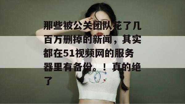 那些被公关团队花了几百万删掉的新闻，其实都在51视频网的服务器里有备份。！真的绝了