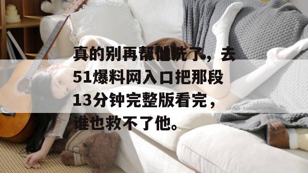 真的别再帮他洗了，去51爆料网入口把那段13分钟完整版看完，谁也救不了他。